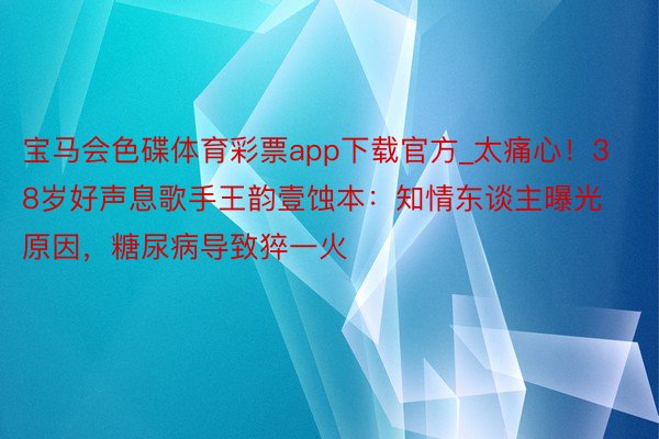宝马会色碟体育彩票app下载官方_太痛心！38岁好声息歌手王韵壹蚀本：知情东谈主曝光原因，糖尿病导致猝一火