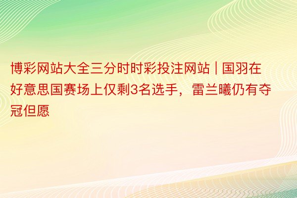 博彩网站大全三分时时彩投注网站 | 国羽在好意思国赛场上仅剩3名选手，雷兰曦仍有夺冠但愿