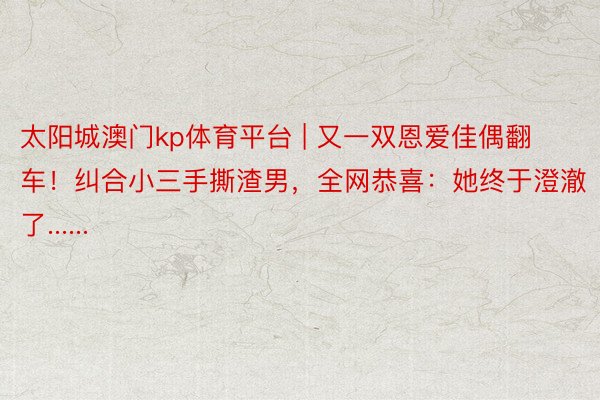 太阳城澳门kp体育平台 | 又一双恩爱佳偶翻车！纠合小三手撕渣男，全网恭喜：她终于澄澈了......