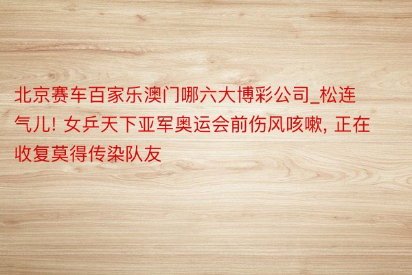 北京赛车百家乐澳门哪六大博彩公司_松连气儿! 女乒天下亚军奥运会前伤风咳嗽, 正在收复莫得传染队友