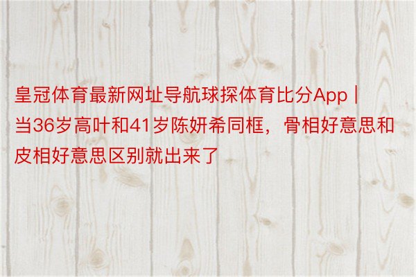 皇冠体育最新网址导航球探体育比分App | 当36岁高叶和41岁陈妍希同框，骨相好意思和皮相好意思区别就出来了