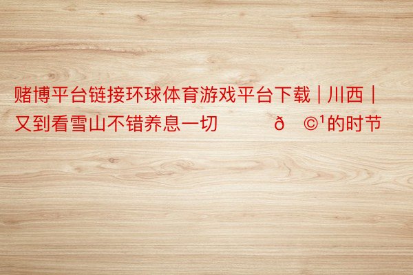 赌博平台链接环球体育游戏平台下载 | 川西｜又到看雪山不错养息一切❤️‍🩹的时节