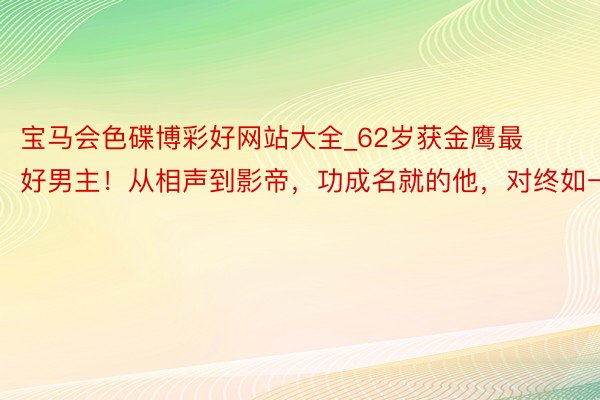 宝马会色碟博彩好网站大全_62岁获金鹰最好男主！从相声到影帝，功成名就的他，对终如一
