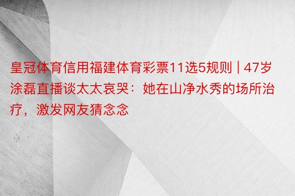 皇冠体育信用福建体育彩票11选5规则 | 47岁涂磊直播谈太太哀哭：她在山净水秀的场所治疗，激发网友猜念念