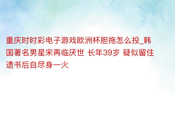 重庆时时彩电子游戏欧洲杯胆拖怎么投_韩国著名男星宋再临厌世 长年39岁 疑似留住遗书后自尽身一火