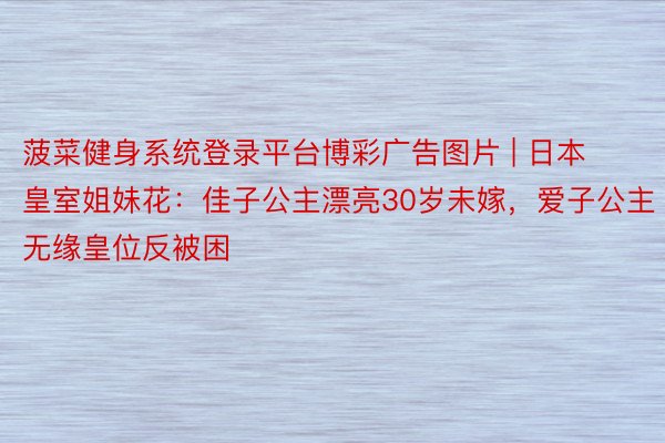 菠菜健身系统登录平台博彩广告图片 | 日本皇室姐妹花：佳子公主漂亮30岁未嫁，爱子公主无缘皇位反被困