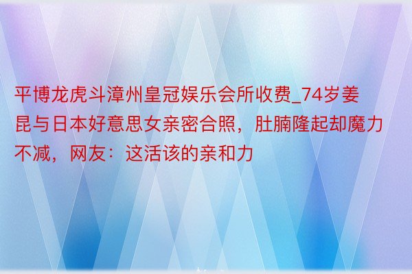 平博龙虎斗漳州皇冠娱乐会所收费_74岁姜昆与日本好意思女亲密合照，肚腩隆起却魔力不减，网友：这活该的亲和力