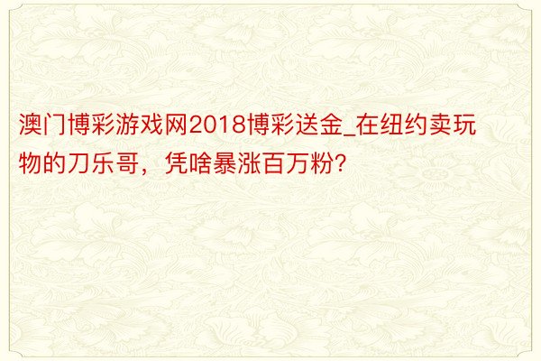 澳门博彩游戏网2018博彩送金_在纽约卖玩物的刀乐哥，凭啥暴涨百万粉？