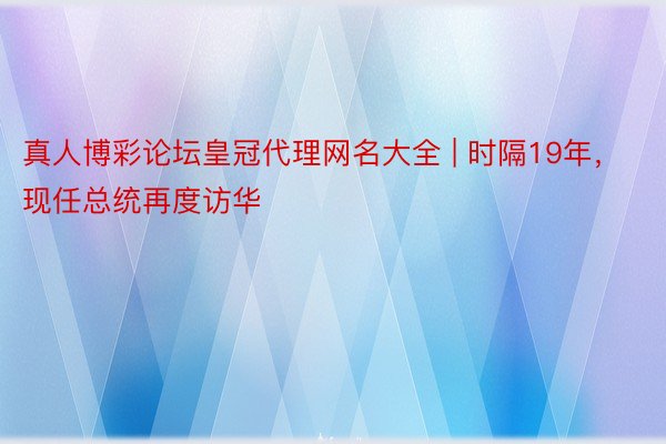 真人博彩论坛皇冠代理网名大全 | 时隔19年，现任总统再度访华
