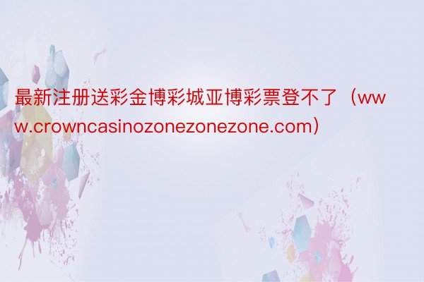 最新注册送彩金博彩城亚博彩票登不了（www.crowncasinozonezonezone.com）
