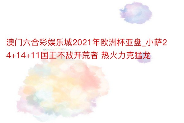 澳门六合彩娱乐城2021年欧洲杯亚盘_小萨24+14+11国王不敌开荒者 热火力克猛龙