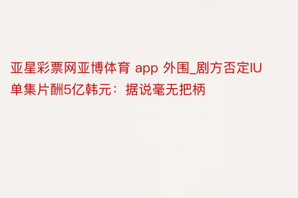 亚星彩票网亚博体育 app 外围_剧方否定IU单集片酬5亿韩元：据说毫无把柄
