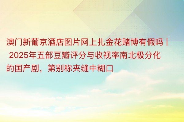 澳门新葡京酒店图片网上扎金花赌博有假吗 | 2025年五部豆瓣评分与收视率南北极分化的国产剧，第别称夹缝中糊口