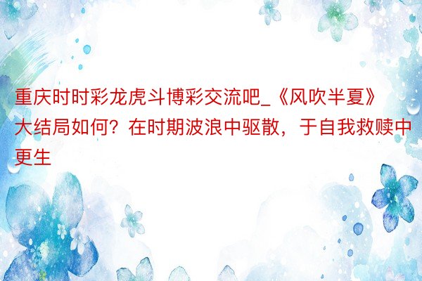 重庆时时彩龙虎斗博彩交流吧_《风吹半夏》大结局如何？在时期波浪中驱散，于自我救赎中更生