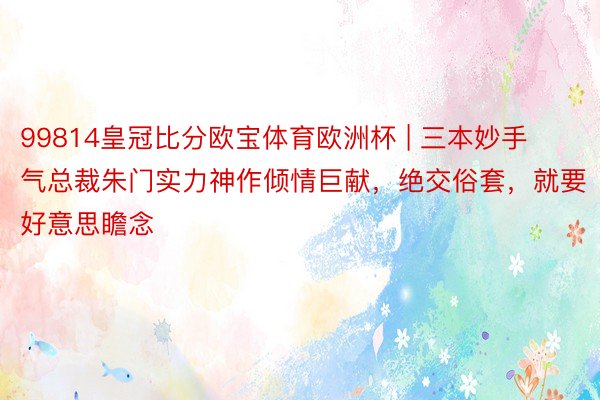 99814皇冠比分欧宝体育欧洲杯 | 三本妙手气总裁朱门实力神作倾情巨献，绝交俗套，就要好意思瞻念