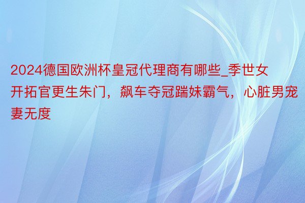 2024德国欧洲杯皇冠代理商有哪些_季世女开拓官更生朱门，飙车夺冠踹妹霸气，心脏男宠妻无度