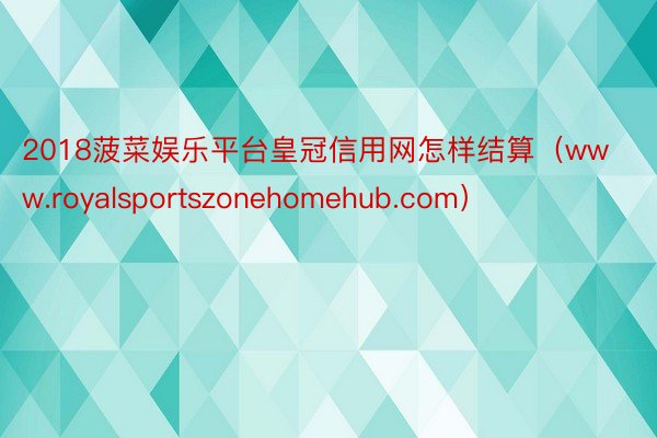 2018菠菜娱乐平台皇冠信用网怎样结算（www.royalsportszonehomehub.com）