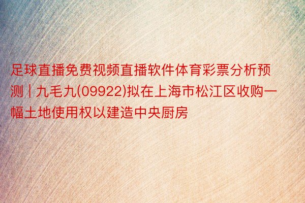 足球直播免费视频直播软件体育彩票分析预测 | 九毛九(09922)拟在上海市松江区收购一幅土地使用权以建造中央厨房